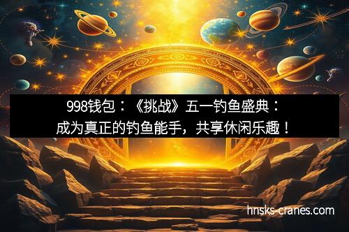 998钱包：《挑战》五一钓鱼盛典：成为真正的钓鱼能手，共享休闲乐趣！